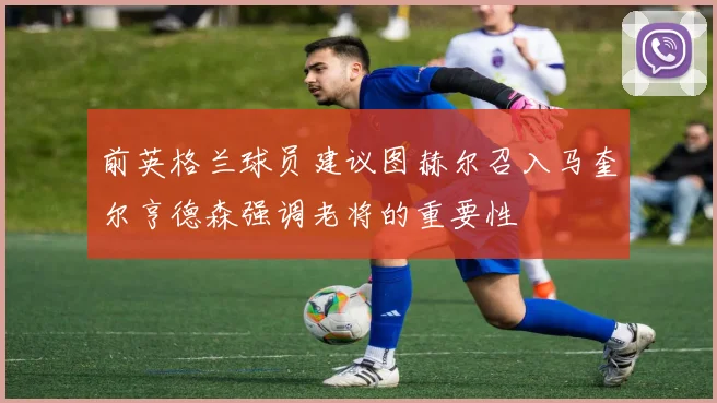 前英格兰球员建议图赫尔召入马奎尔亨德森强调老将的重要性
