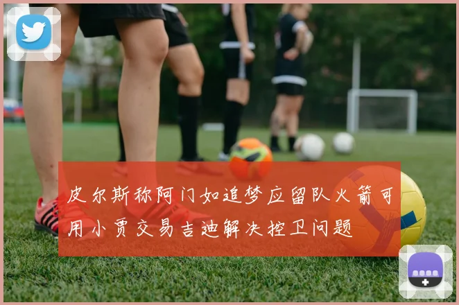 皮尔斯称阿门如追梦应留队火箭可用小贾交易吉迪解决控卫问题