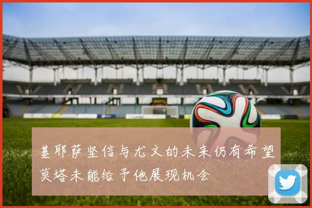 基耶萨坚信与尤文的未来仍有希望莫塔未能给予他展现机会