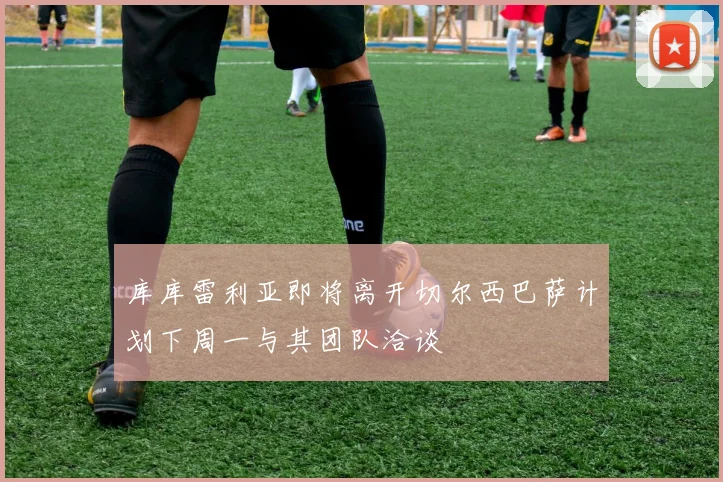 库库雷利亚即将离开切尔西巴萨计划下周一与其团队洽谈