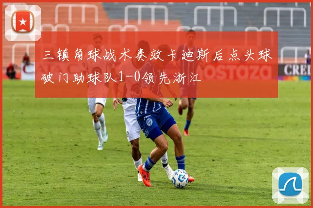 三镇角球战术奏效卡迪斯后点头球破门助球队1-0领先浙江
