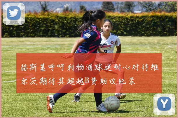 赫斯基呼吁利物浦球迷耐心对待维尔茨期待其超越B费助攻纪录