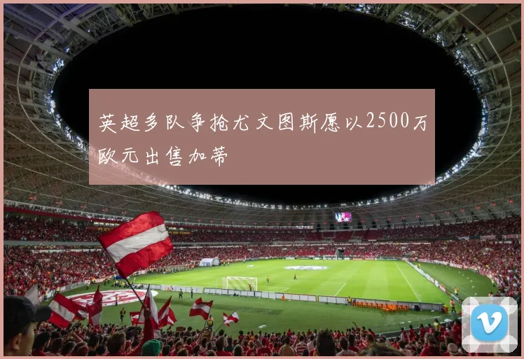 英超多队争抢尤文图斯愿以2500万欧元出售加蒂