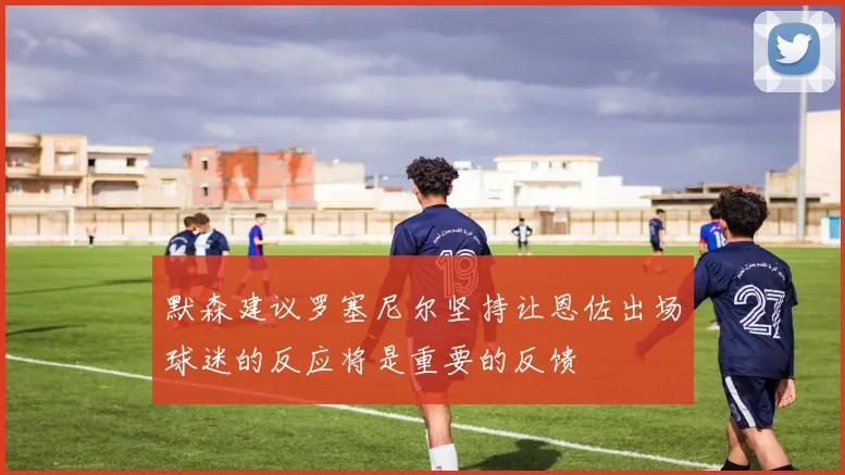 默森建议罗塞尼尔坚持让恩佐出场球迷的反应将是重要的反馈