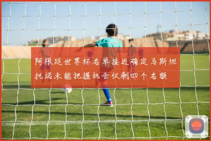 阿根廷世界杯名单接近确定马斯坦托诺未能把握机会仅剩四个名额