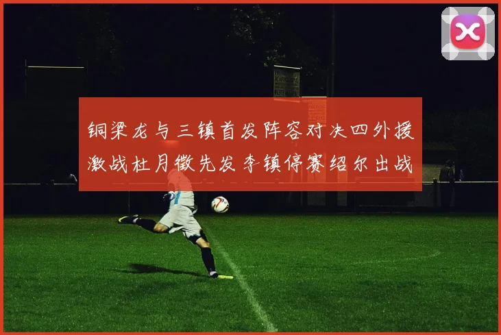 铜梁龙与三镇首发阵容对决四外援激战杜月徵先发李镇停赛绍尔出战