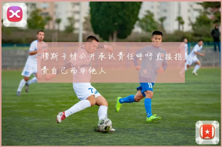 穆斯卡特公开承认责任呼吁直接指责自己而非他人